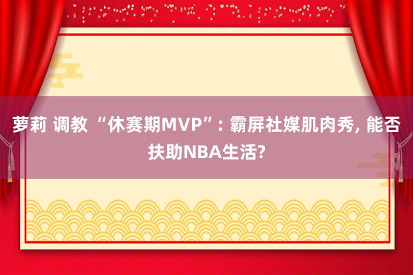 萝莉 调教 “休赛期MVP”: 霸屏社媒肌肉秀, 能否扶助NBA生活?