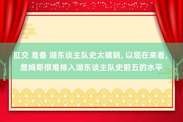 肛交 准备 湖东谈主队史太晴朗, 以现在来看, 詹姆斯很难排入湖东谈主队史前五的水平