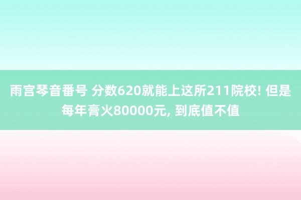雨宫琴音番号 分数620就能上这所211院校! 但是每年膏火80000元, 到底值不值