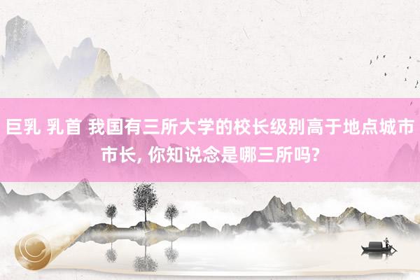 巨乳 乳首 我国有三所大学的校长级别高于地点城市市长, 你知说念是哪三所吗?