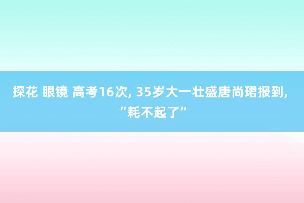 探花 眼镜 高考16次, 35岁大一壮盛唐尚珺报到, “耗不起了”