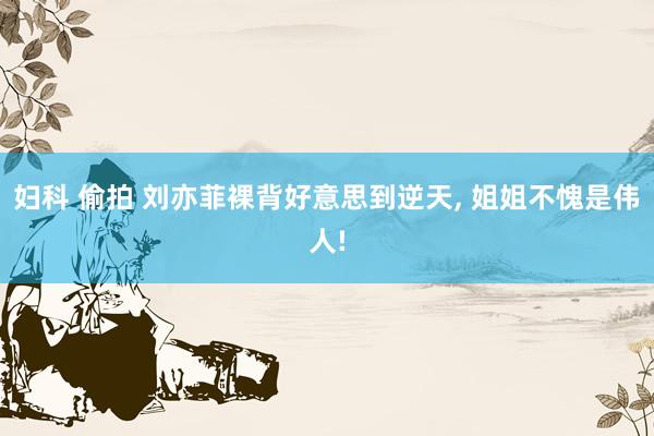 妇科 偷拍 刘亦菲裸背好意思到逆天, 姐姐不愧是伟人!