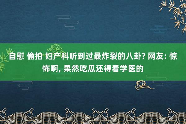自慰 偷拍 妇产科听到过最炸裂的八卦? 网友: 惊怖啊, 果然吃瓜还得看学医的