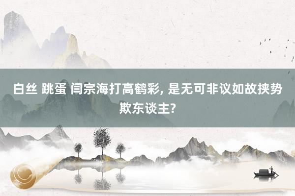 白丝 跳蛋 闫宗海打高鹤彩, 是无可非议如故挟势欺东谈主?