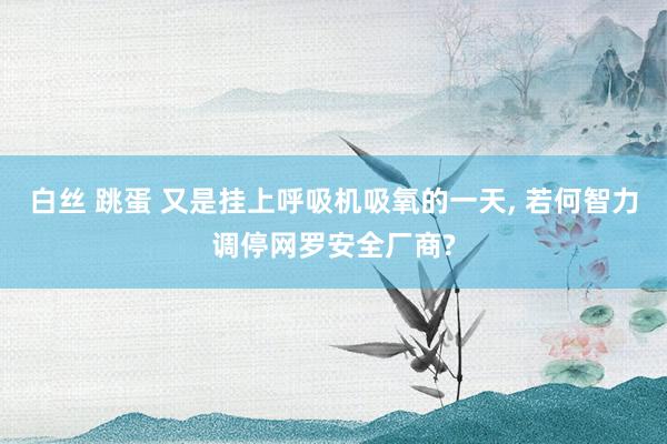 白丝 跳蛋 又是挂上呼吸机吸氧的一天, 若何智力调停网罗安全厂商?