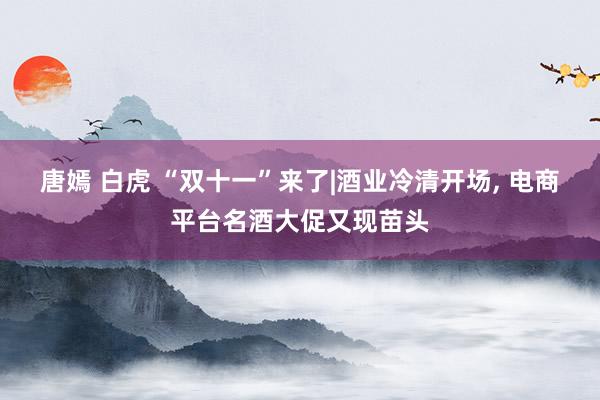 唐嫣 白虎 “双十一”来了|酒业冷清开场, 电商平台名酒大促又现苗头
