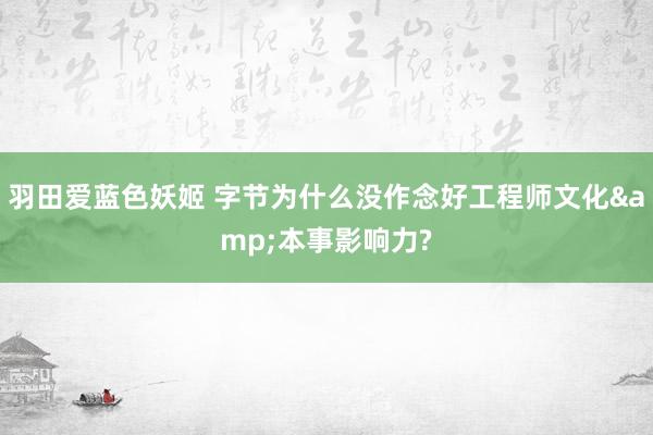 羽田爱蓝色妖姬 字节为什么没作念好工程师文化&本事影响力?