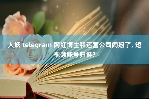 人妖 telegram 网红博主和运营公司闹掰了, 短视频账号归谁?