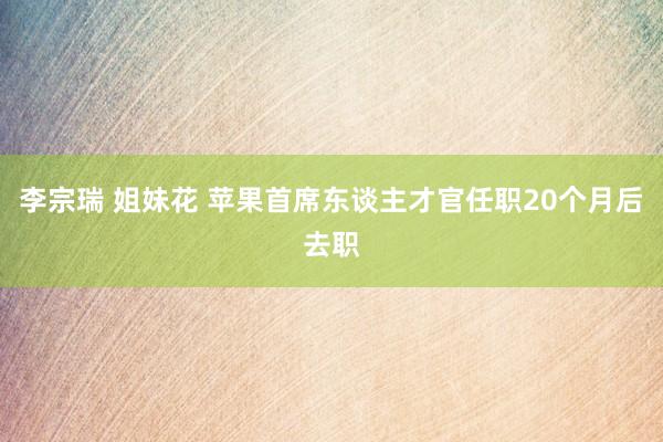 李宗瑞 姐妹花 苹果首席东谈主才官任职20个月后去职