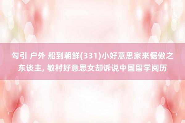 勾引 户外 船到朝鲜(331)小好意思家来倨傲之东谈主, 敏村好意思女却诉说中国留学阅历