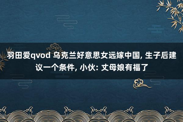 羽田爱qvod 乌克兰好意思女远嫁中国, 生子后建议一个条件, 小伙: 丈母娘有福了