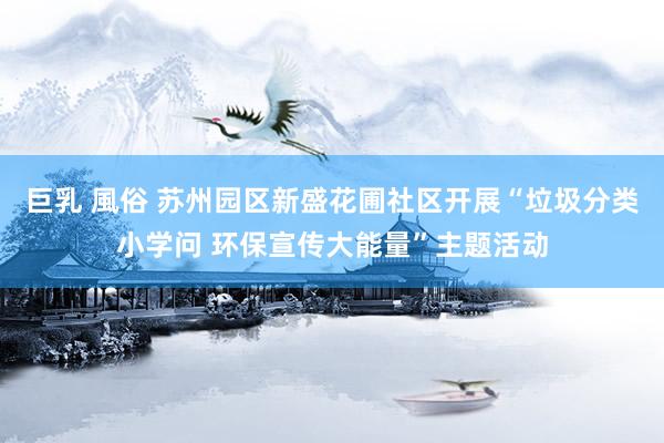 巨乳 風俗 苏州园区新盛花圃社区开展“垃圾分类小学问 环保宣传大能量”主题活动