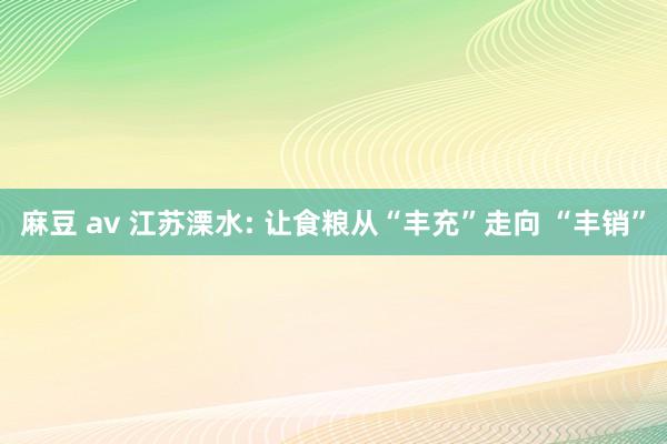 麻豆 av 江苏溧水: 让食粮从“丰充”走向 “丰销”