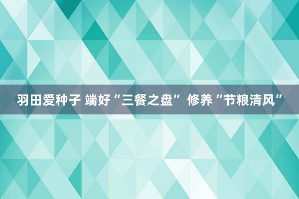 羽田爱种子 端好“三餐之盘” 修养“节粮清风”