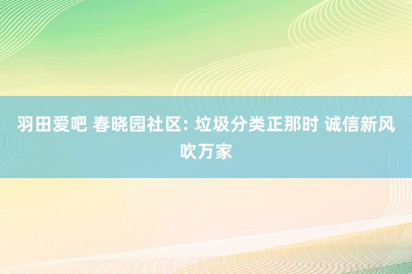 羽田爱吧 春晓园社区: 垃圾分类正那时 诚信新风吹万家