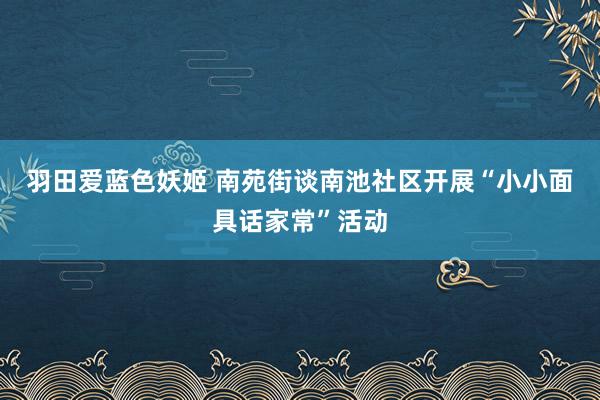 羽田爱蓝色妖姬 南苑街谈南池社区开展“小小面具话家常”活动