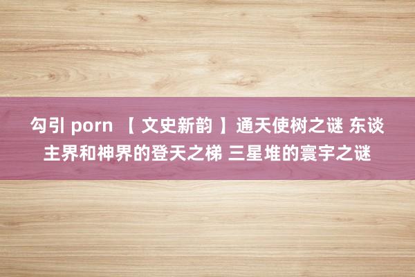 勾引 porn 【 文史新韵 】通天使树之谜 东谈主界和神界的登天之梯 三星堆的寰宇之谜