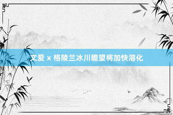 文爱 x 格陵兰冰川瞻望将加快溶化