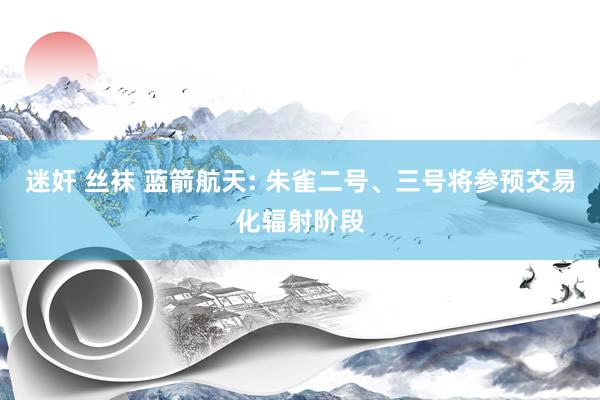 迷奸 丝袜 蓝箭航天: 朱雀二号、三号将参预交易化辐射阶段