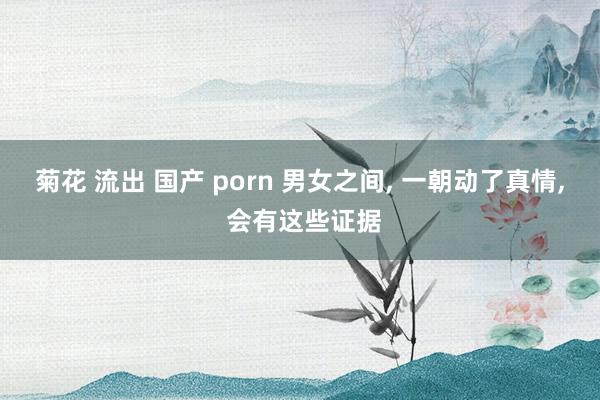 菊花 流出 国产 porn 男女之间, 一朝动了真情, 会有这些证据