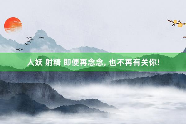 人妖 射精 即便再念念, 也不再有关你!