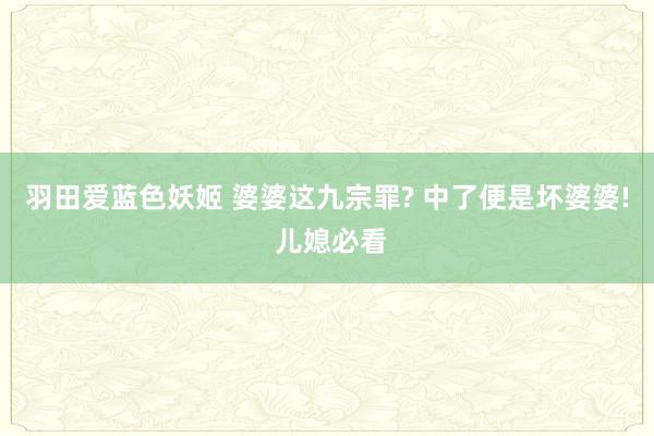 羽田爱蓝色妖姬 婆婆这九宗罪? 中了便是坏婆婆! 儿媳必看