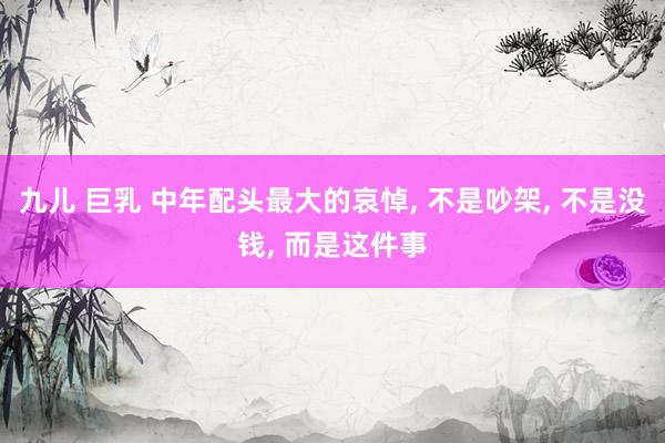 九儿 巨乳 中年配头最大的哀悼, 不是吵架, 不是没钱, 而是这件事