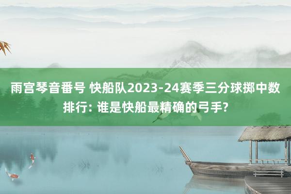 雨宫琴音番号 快船队2023-24赛季三分球掷中数排行: 谁是快船最精确的弓手?
