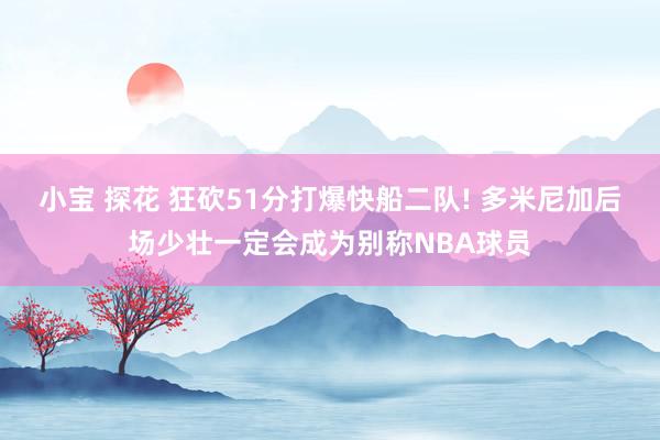 小宝 探花 狂砍51分打爆快船二队! 多米尼加后场少壮一定会成为别称NBA球员