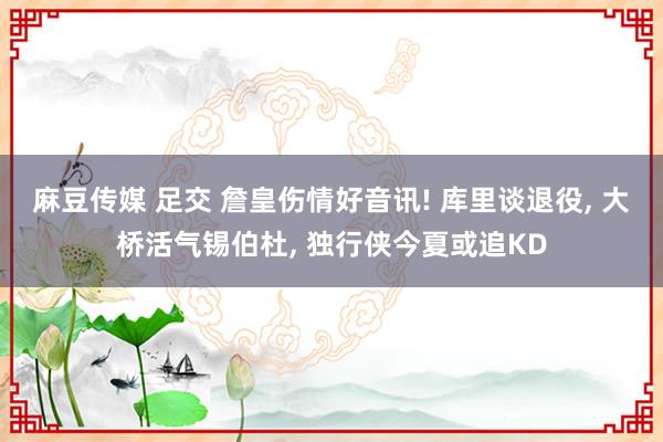 麻豆传媒 足交 詹皇伤情好音讯! 库里谈退役, 大桥活气锡伯杜, 独行侠今夏或追KD