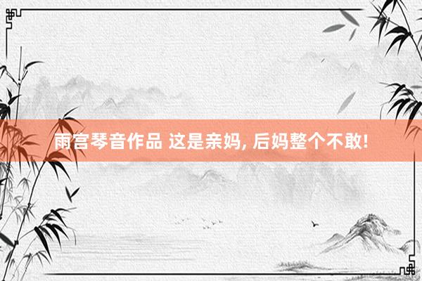 雨宫琴音作品 这是亲妈, 后妈整个不敢!