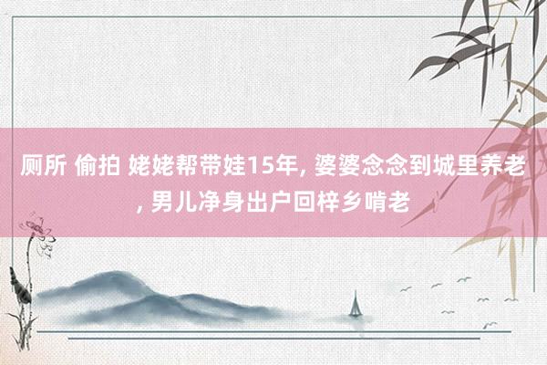 厕所 偷拍 姥姥帮带娃15年， 婆婆念念到城里养老， 男儿净身出户回梓乡啃老