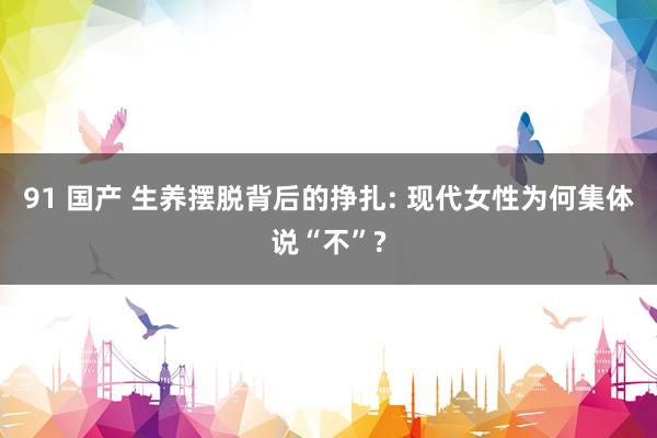 91 国产 生养摆脱背后的挣扎: 现代女性为何集体说“不”?