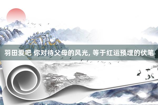 羽田爱吧 你对待父母的风光, 等于红运预埋的伏笔