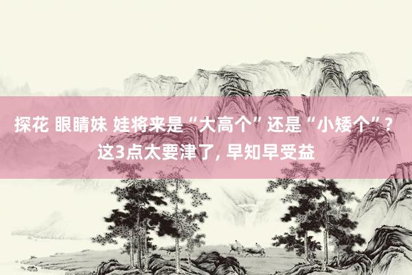 探花 眼睛妹 娃将来是“大高个”还是“小矮个”? 这3点太要津了, 早知早受益