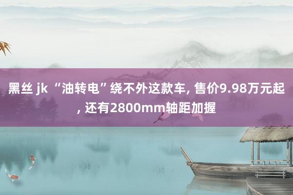 黑丝 jk “油转电”绕不外这款车, 售价9.98万元起, 还有2800mm轴距加握