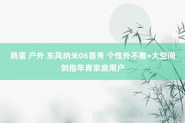 跳蛋 户外 东风纳米06首秀 个性外不雅+大空间剑指年青家庭用户