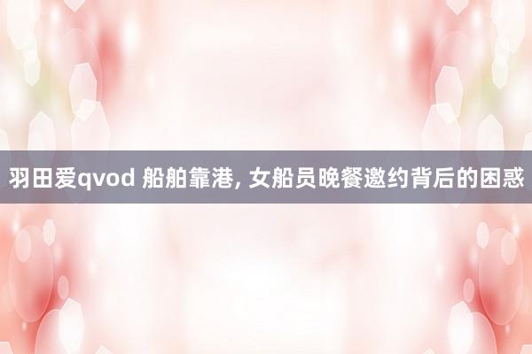 羽田爱qvod 船舶靠港, 女船员晚餐邀约背后的困惑