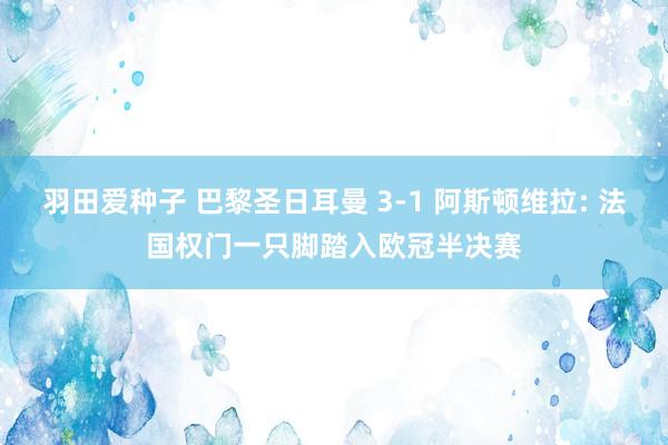 羽田爱种子 巴黎圣日耳曼 3-1 阿斯顿维拉: 法国权门一只脚踏入欧冠半决赛