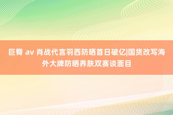 巨臀 av 肖战代言羽西防晒首日破亿|国货改写海外大牌防晒养肤双赛谈面目