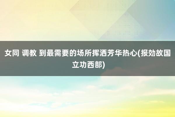女同 调教 到最需要的场所挥洒芳华热心(报効故国 立功西部)
