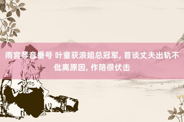 雨宫琴音番号 叶童获浪姐总冠军, 首谈丈夫出轨不仳离原因, 作陪很伏击