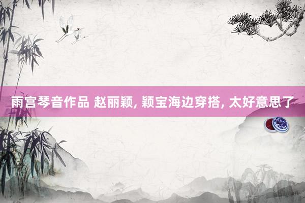 雨宫琴音作品 赵丽颖， 颖宝海边穿搭， 太好意思了