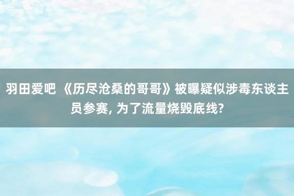 羽田爱吧 《历尽沧桑的哥哥》被曝疑似涉毒东谈主员参赛, 为了流量烧毁底线?