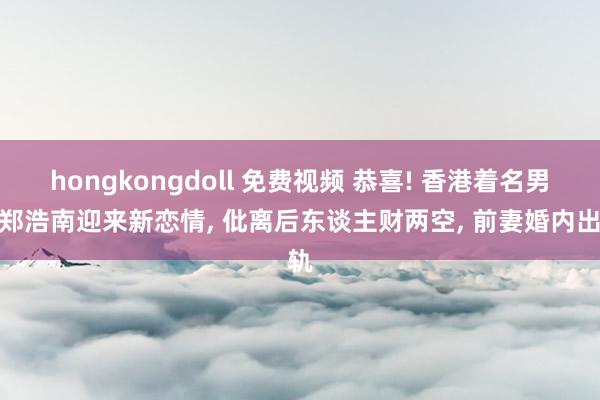 hongkongdoll 免费视频 恭喜! 香港着名男星郑浩南迎来新恋情, 仳离后东谈主财两空, 前妻婚内出轨