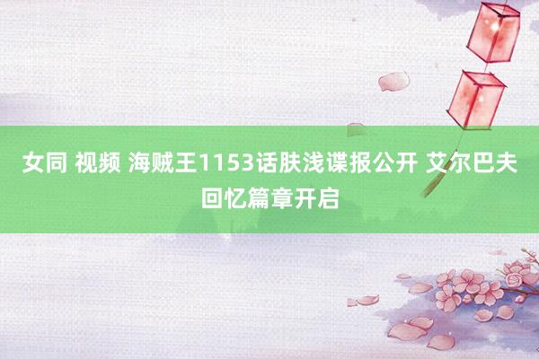 女同 视频 海贼王1153话肤浅谍报公开 艾尔巴夫回忆篇章开启