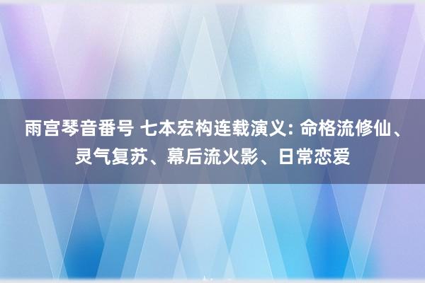 雨宫琴音番号 七本宏构连载演义: 命格流修仙、灵气复苏、幕后流火影、日常恋爱