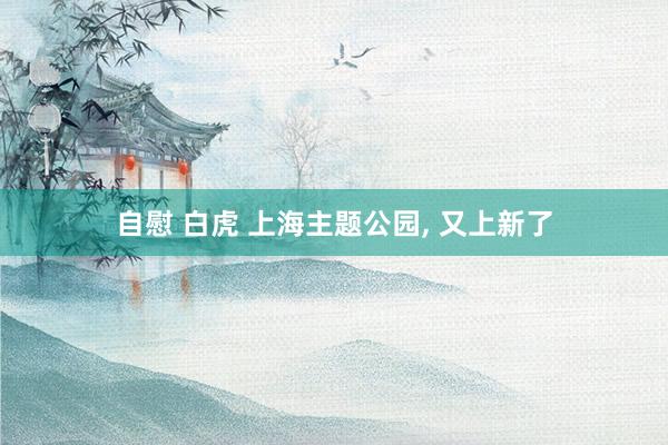 自慰 白虎 上海主题公园, 又上新了