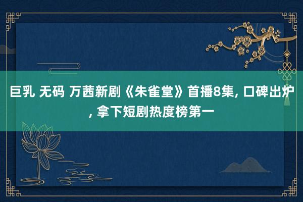巨乳 无码 万茜新剧《朱雀堂》首播8集, 口碑出炉, 拿下短剧热度榜第一