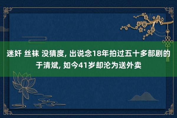 迷奸 丝袜 没猜度, 出说念18年拍过五十多部剧的于清斌, 如今41岁却沦为送外卖